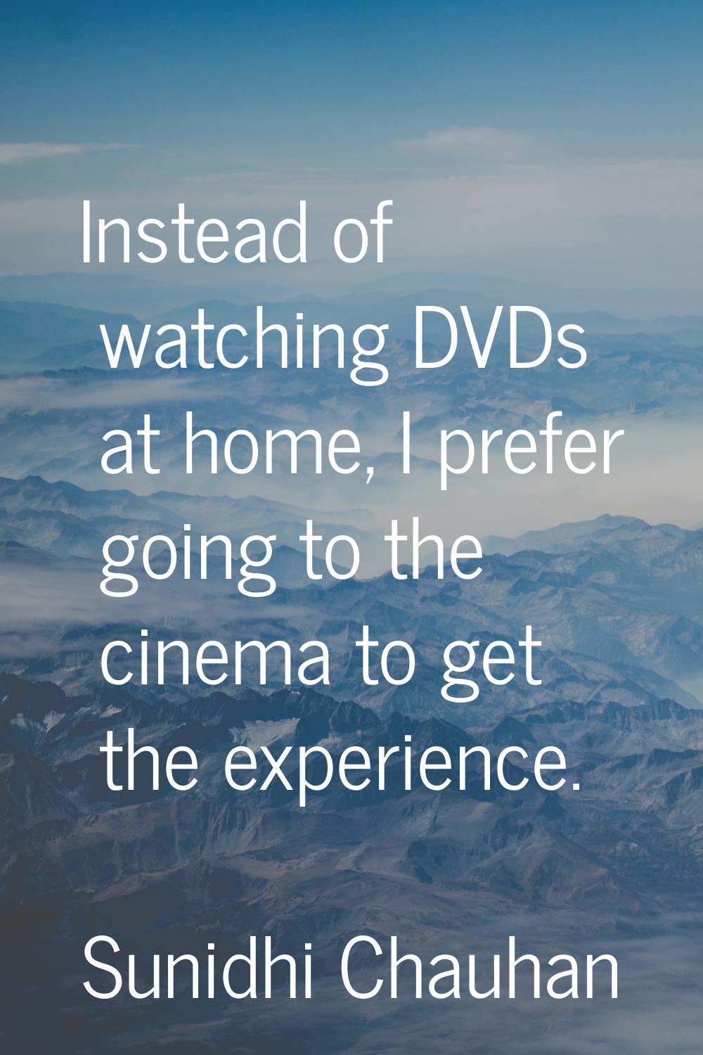 Instead of watching DVDs at home, I prefer going to the cinema to get the experience.