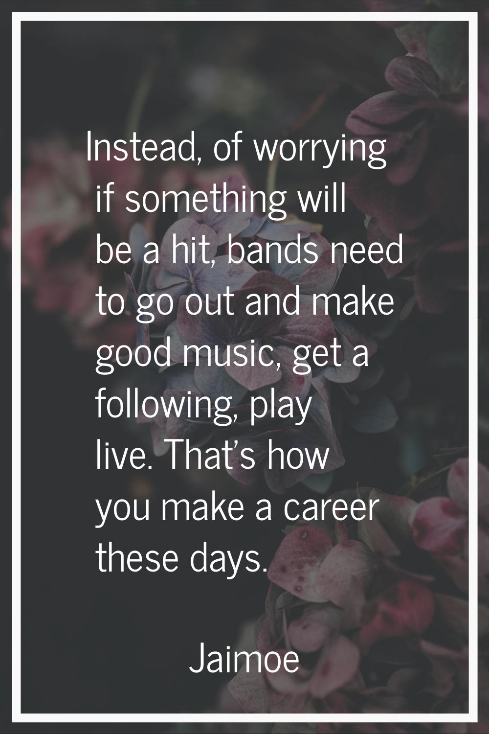 Instead, of worrying if something will be a hit, bands need to go out and make good music, get a fo