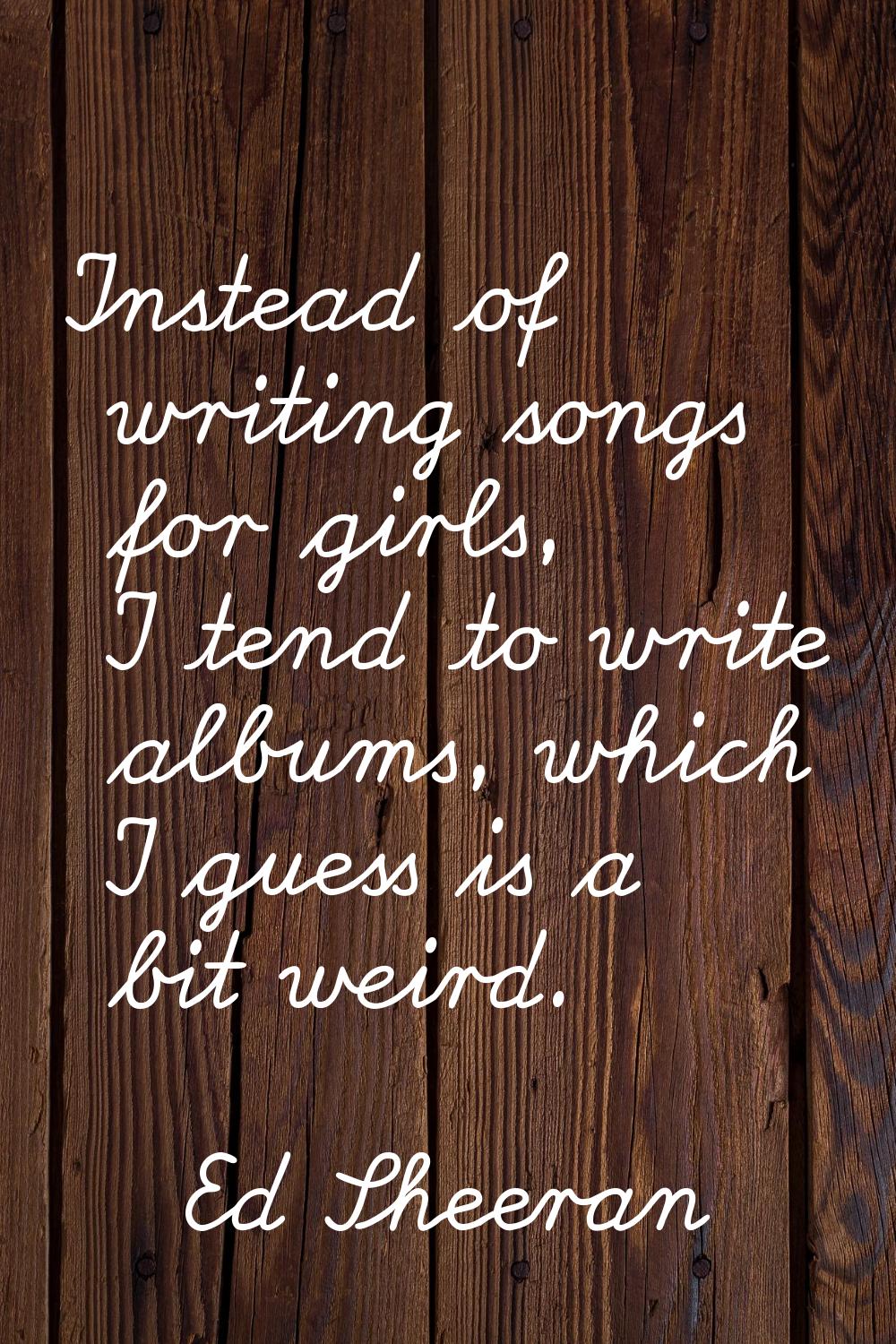 Instead of writing songs for girls, I tend to write albums, which I guess is a bit weird.