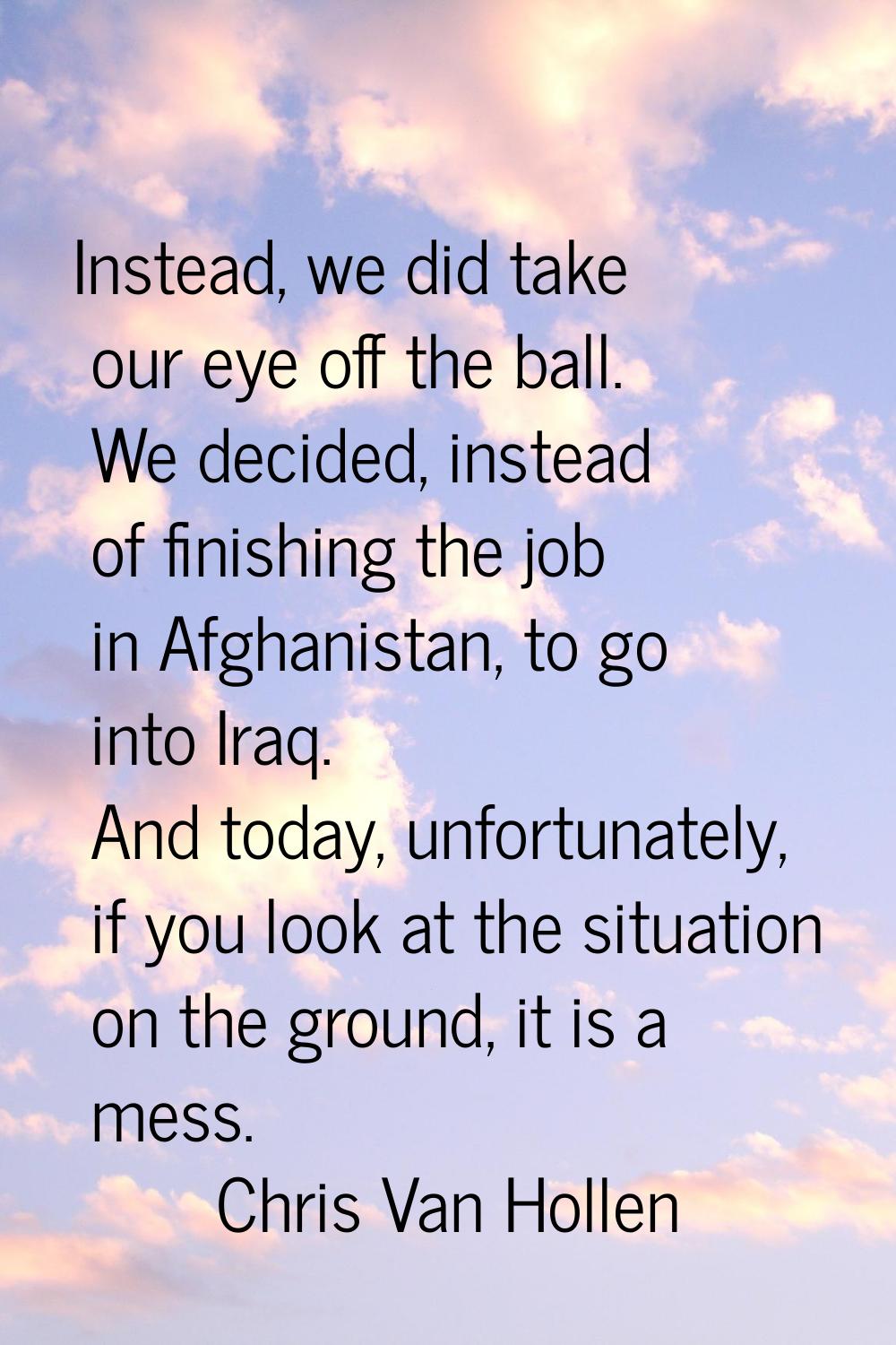 Instead, we did take our eye off the ball. We decided, instead of finishing the job in Afghanistan,