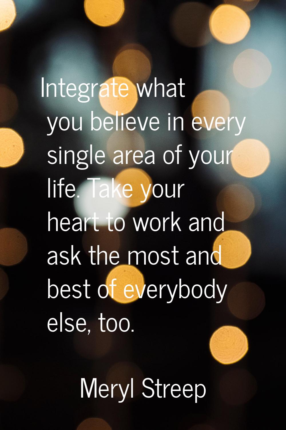 Integrate what you believe in every single area of your life. Take your heart to work and ask the m