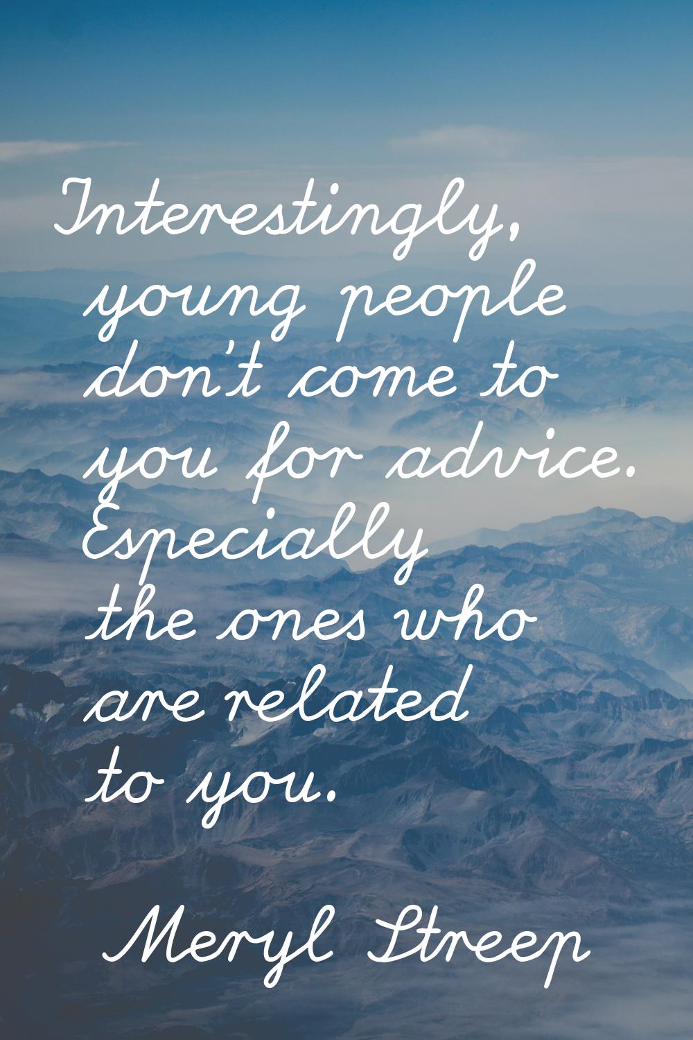 Interestingly, young people don't come to you for advice. Especially the ones who are related to yo