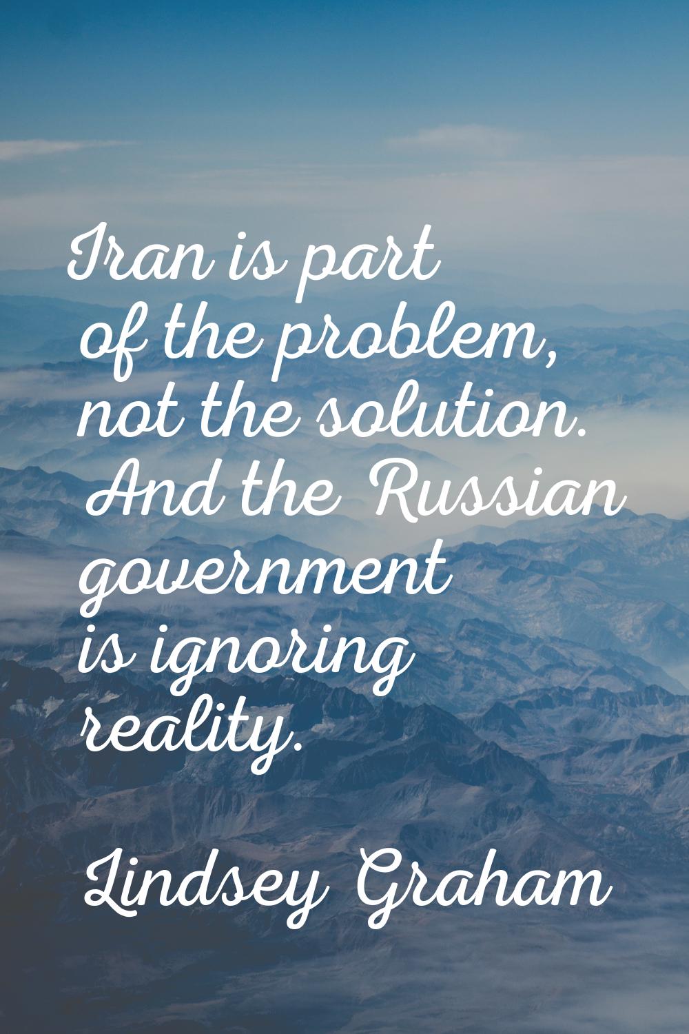 Iran is part of the problem, not the solution. And the Russian government is ignoring reality.
