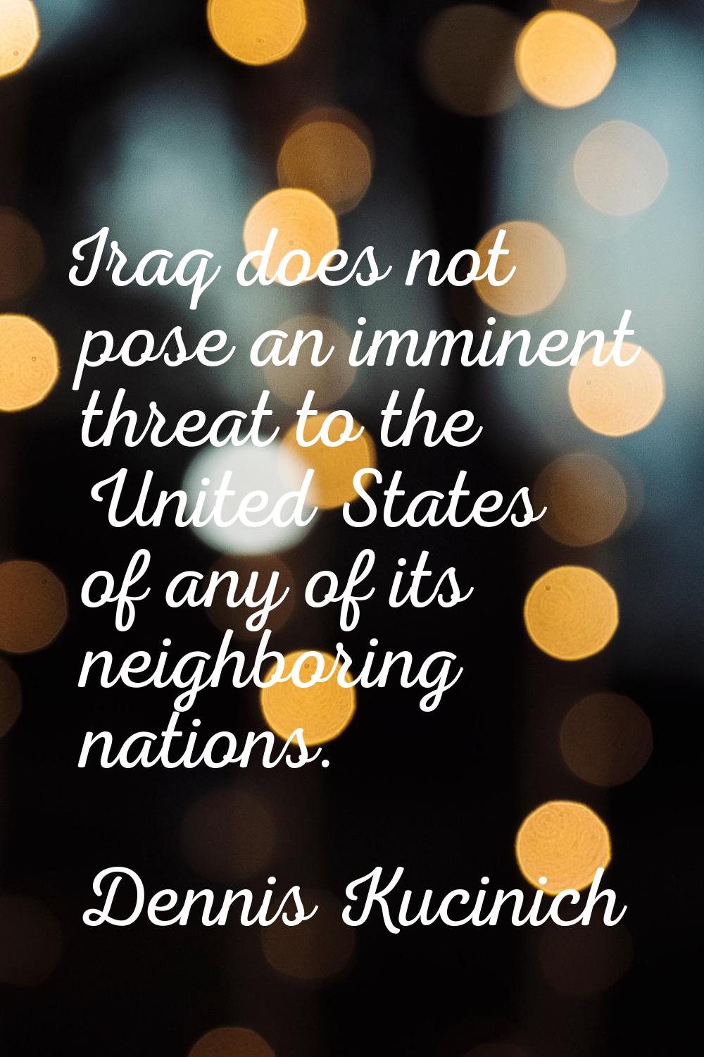 Iraq does not pose an imminent threat to the United States of any of its neighboring nations.