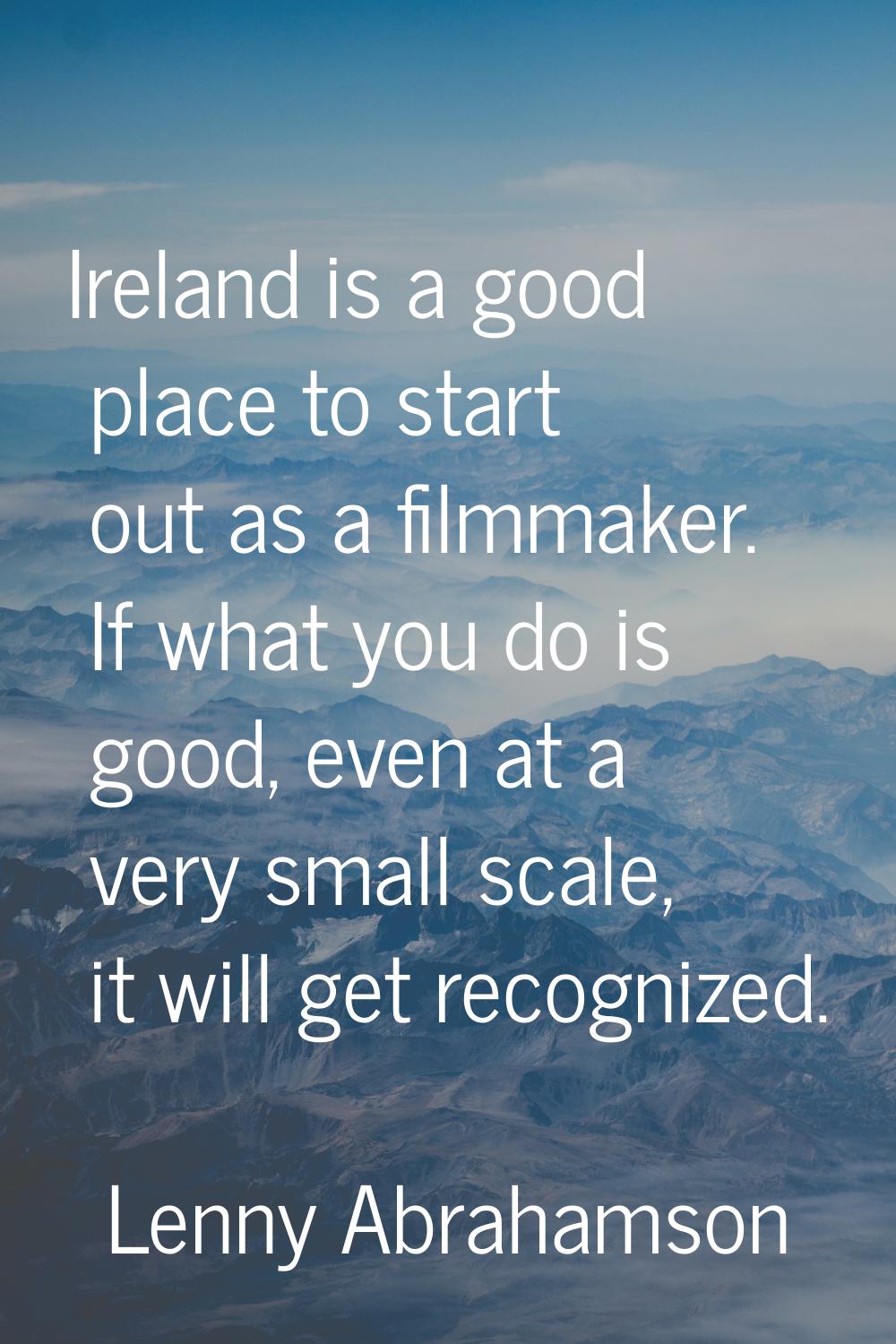 Ireland is a good place to start out as a filmmaker. If what you do is good, even at a very small s