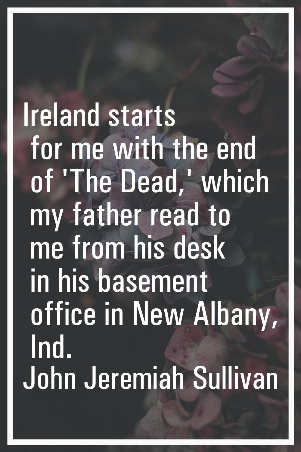 Ireland starts for me with the end of 'The Dead,' which my father read to me from his desk in his b