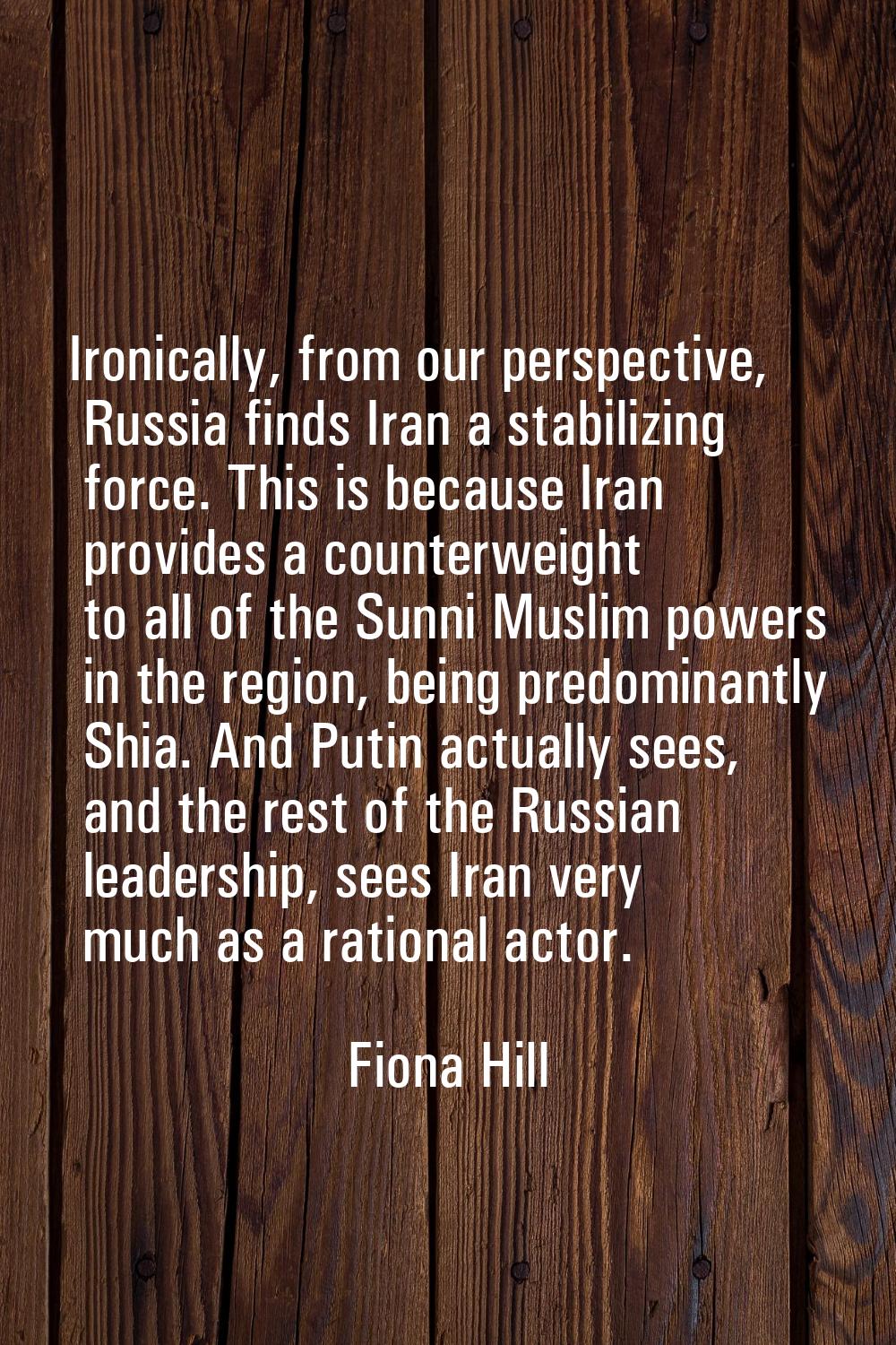 Ironically, from our perspective, Russia finds Iran a stabilizing force. This is because Iran provi