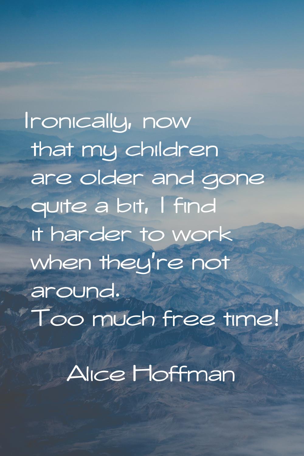 Ironically, now that my children are older and gone quite a bit, I find it harder to work when they