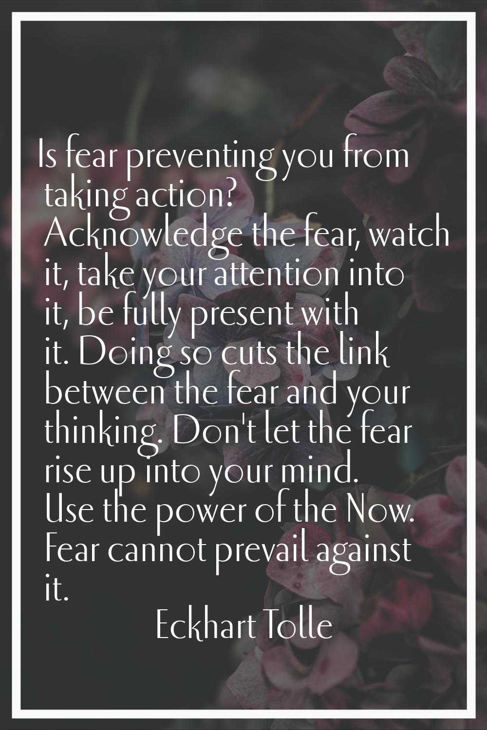 Is fear preventing you from taking action? Acknowledge the fear, watch it, take your attention into