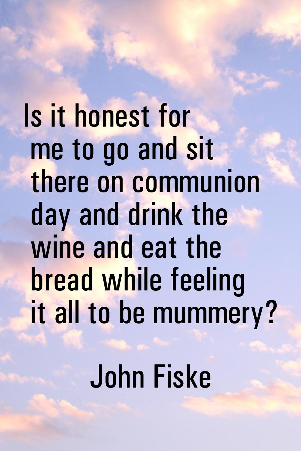 Is it honest for me to go and sit there on communion day and drink the wine and eat the bread while