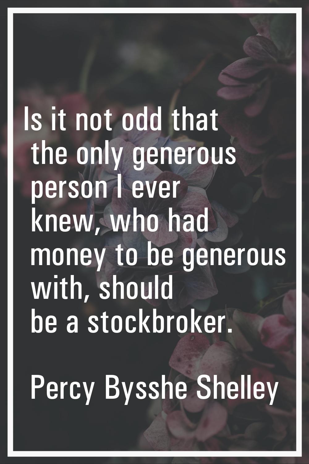 Is it not odd that the only generous person I ever knew, who had money to be generous with, should 