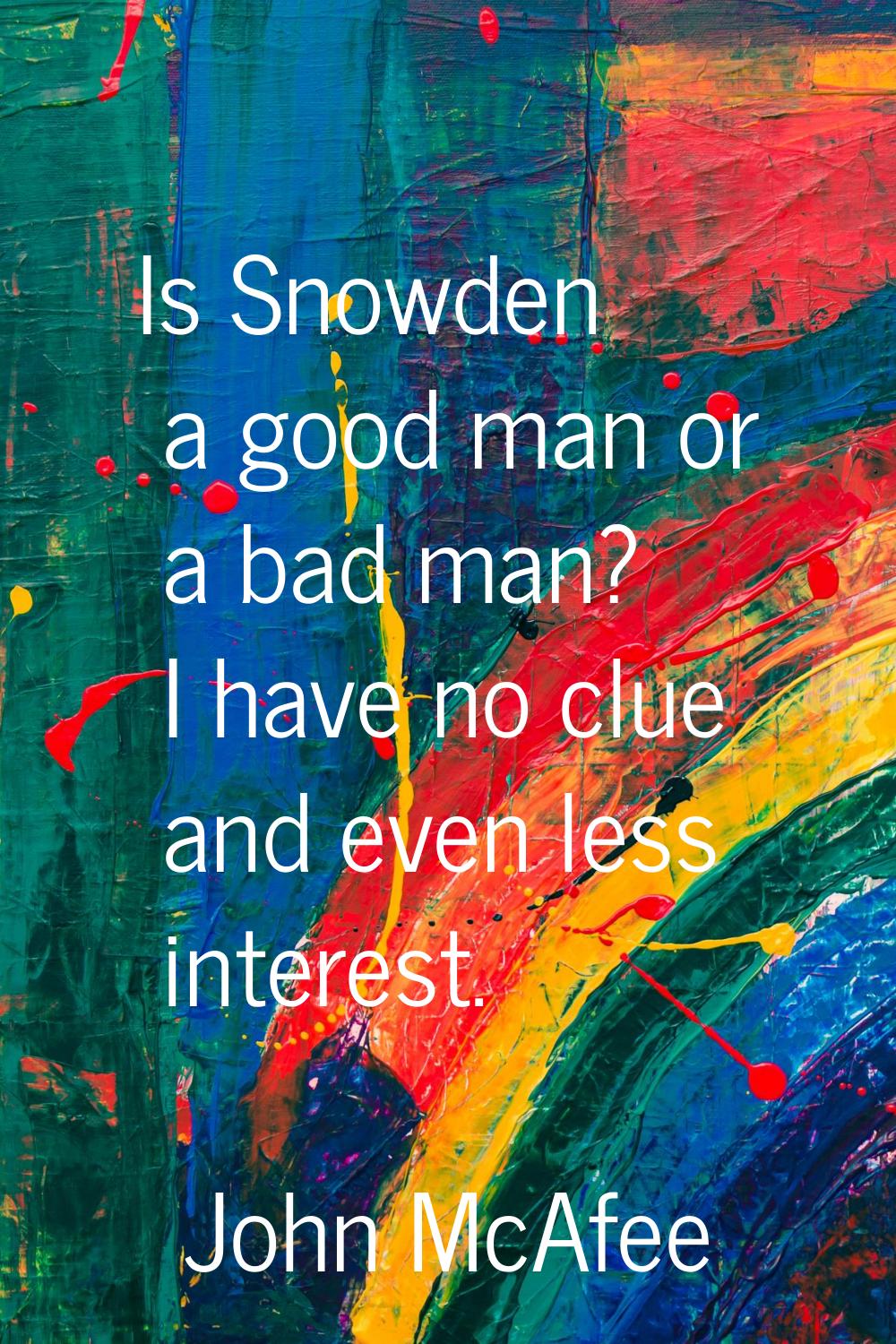 Is Snowden a good man or a bad man? I have no clue and even less interest.