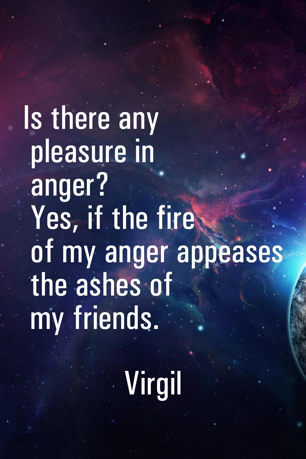 Is there any pleasure in anger? Yes, if the fire of my anger appeases the ashes of my friends.