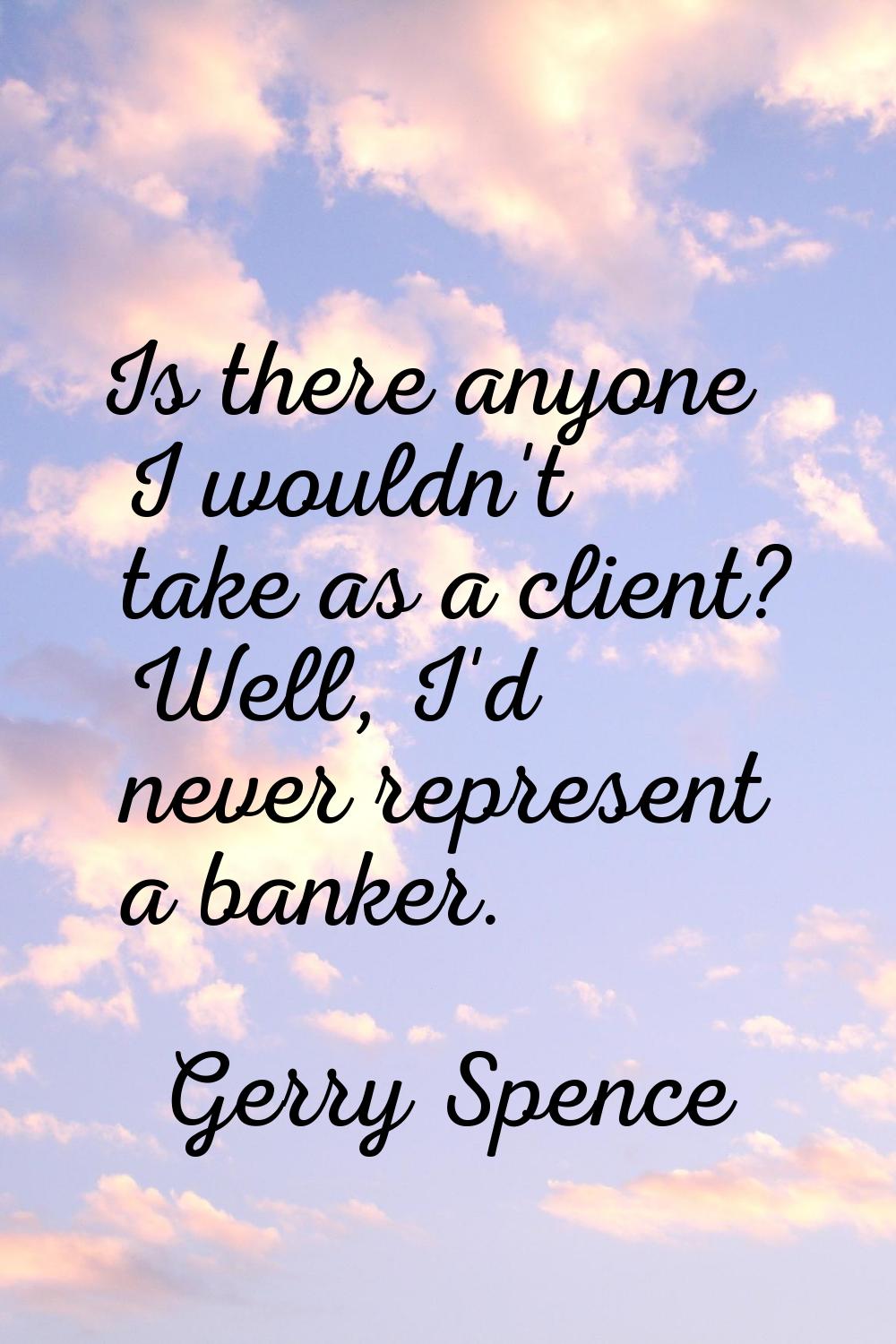 Is there anyone I wouldn't take as a client? Well, I'd never represent a banker.