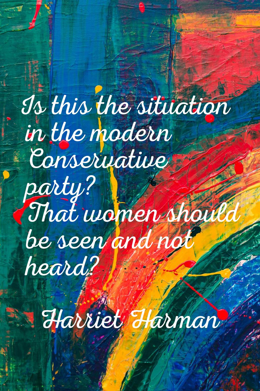 Is this the situation in the modern Conservative party? That women should be seen and not heard?
