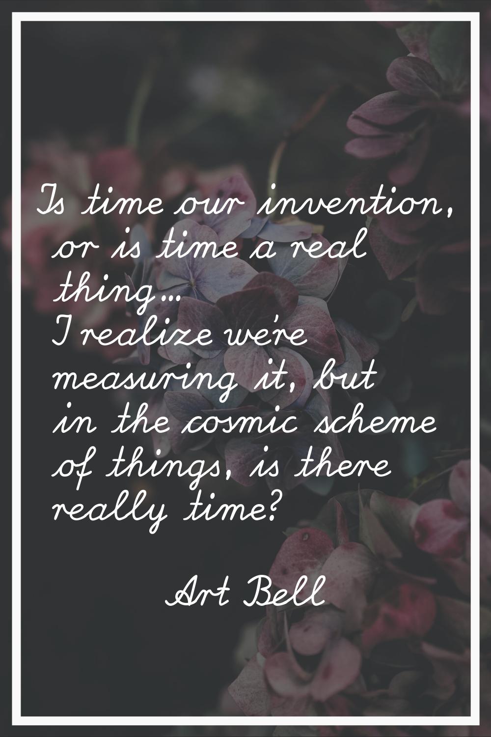 Is time our invention, or is time a real thing... I realize we're measuring it, but in the cosmic s
