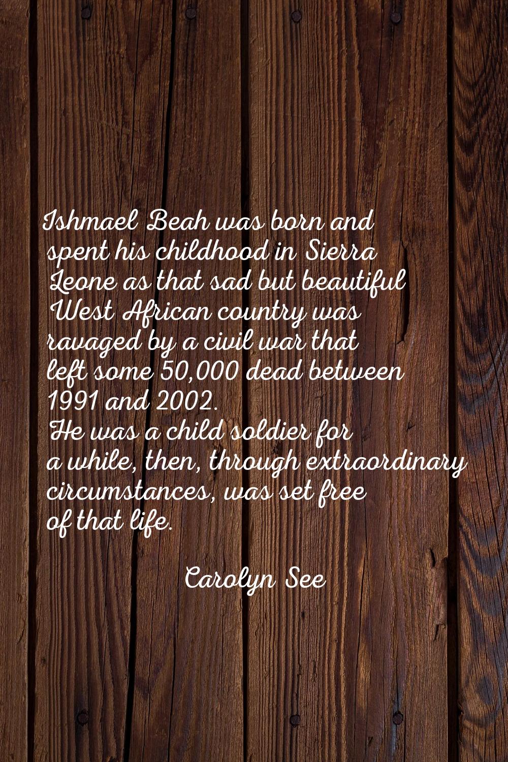 Ishmael Beah was born and spent his childhood in Sierra Leone as that sad but beautiful West Africa