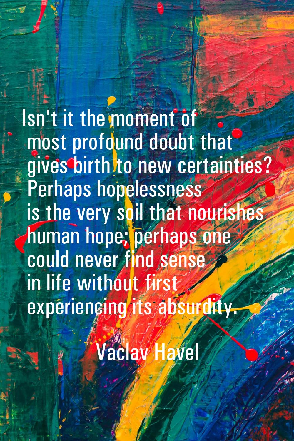 Isn't it the moment of most profound doubt that gives birth to new certainties? Perhaps hopelessnes