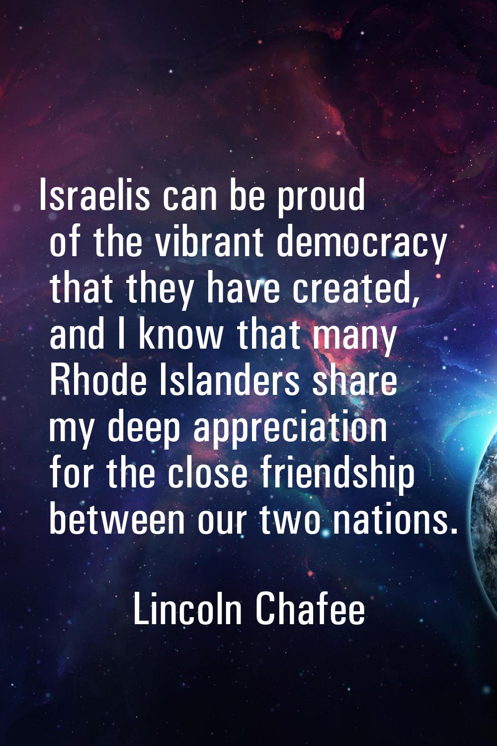 Israelis can be proud of the vibrant democracy that they have created, and I know that many Rhode I