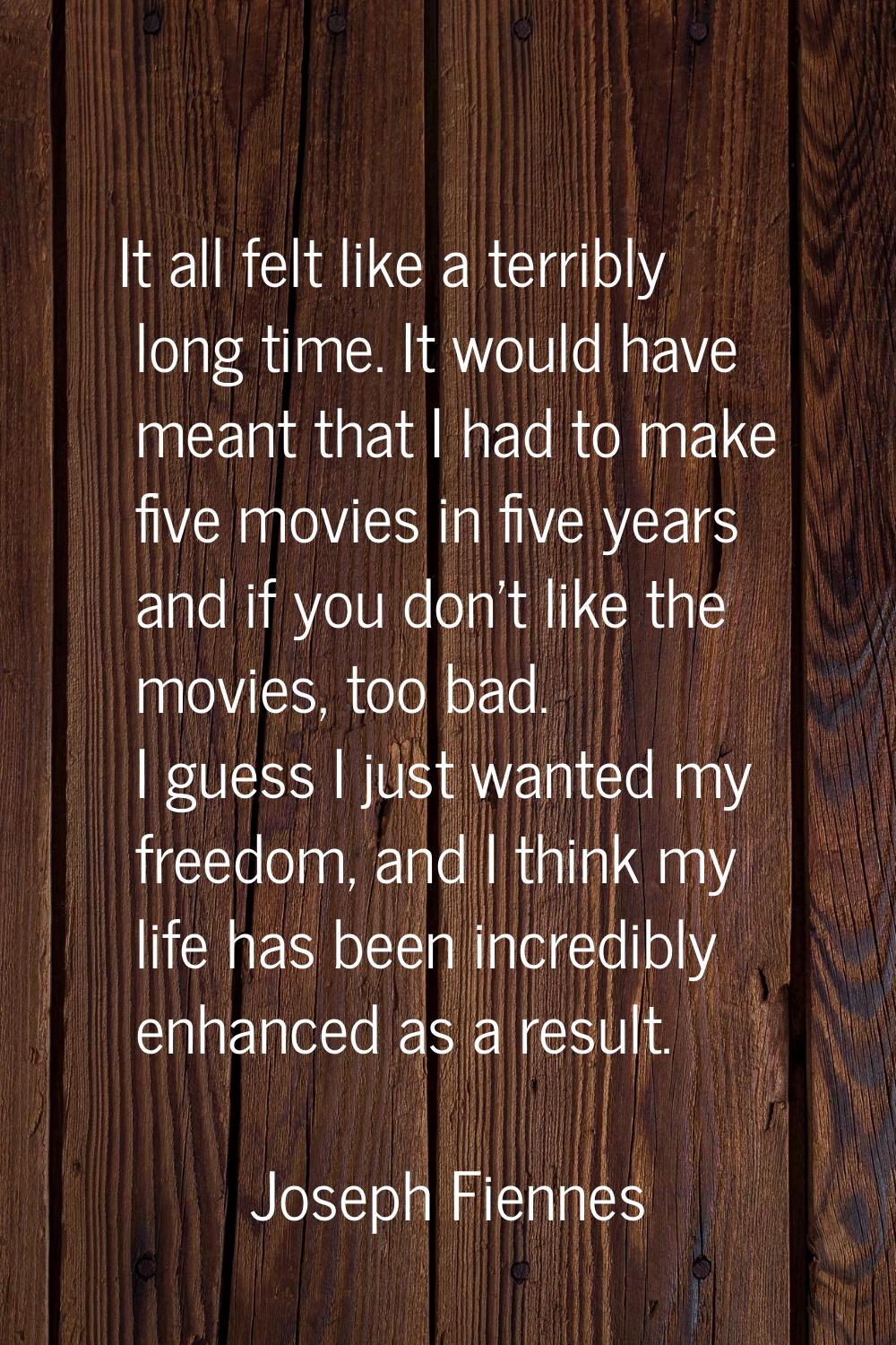 It all felt like a terribly long time. It would have meant that I had to make five movies in five y
