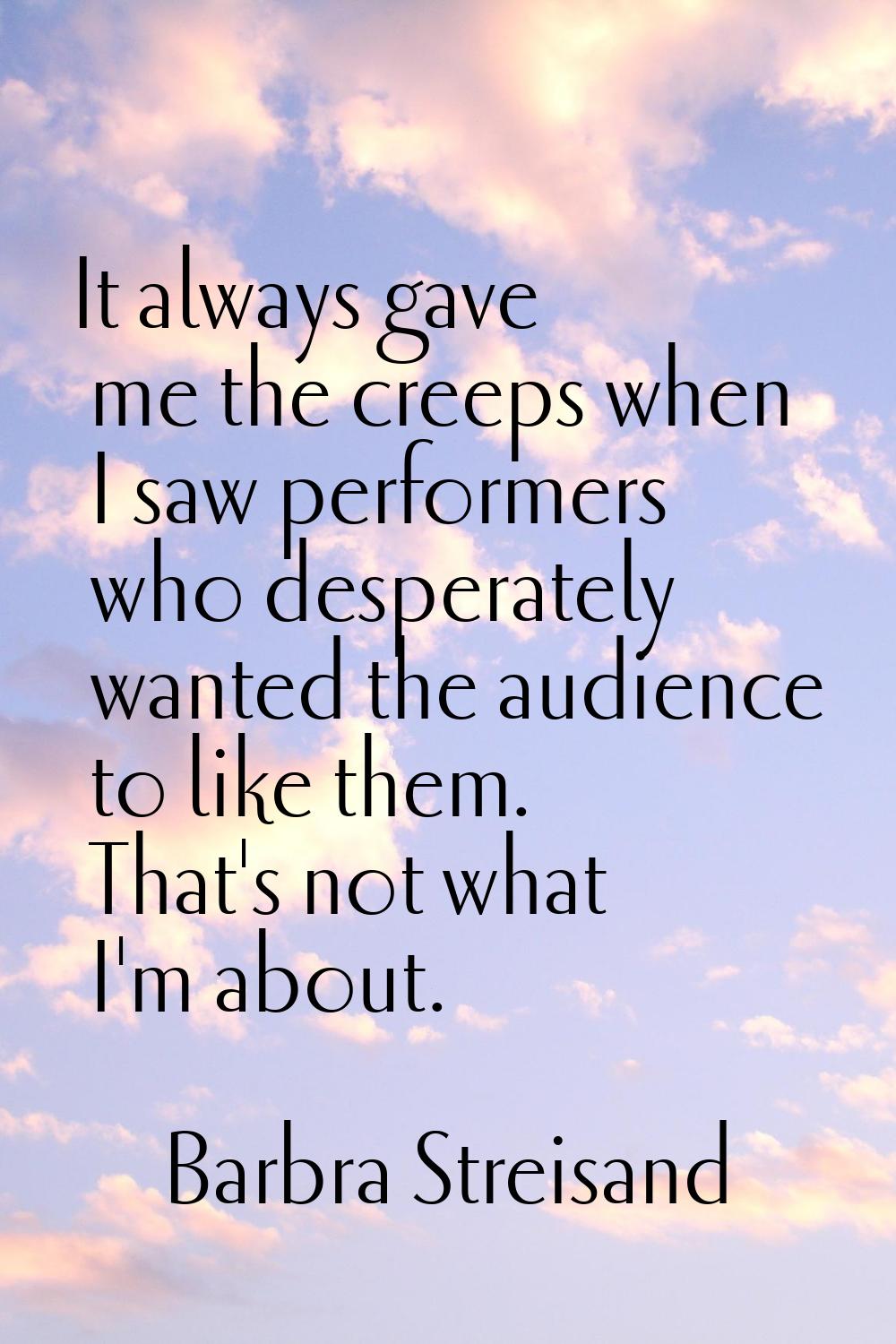 It always gave me the creeps when I saw performers who desperately wanted the audience to like them