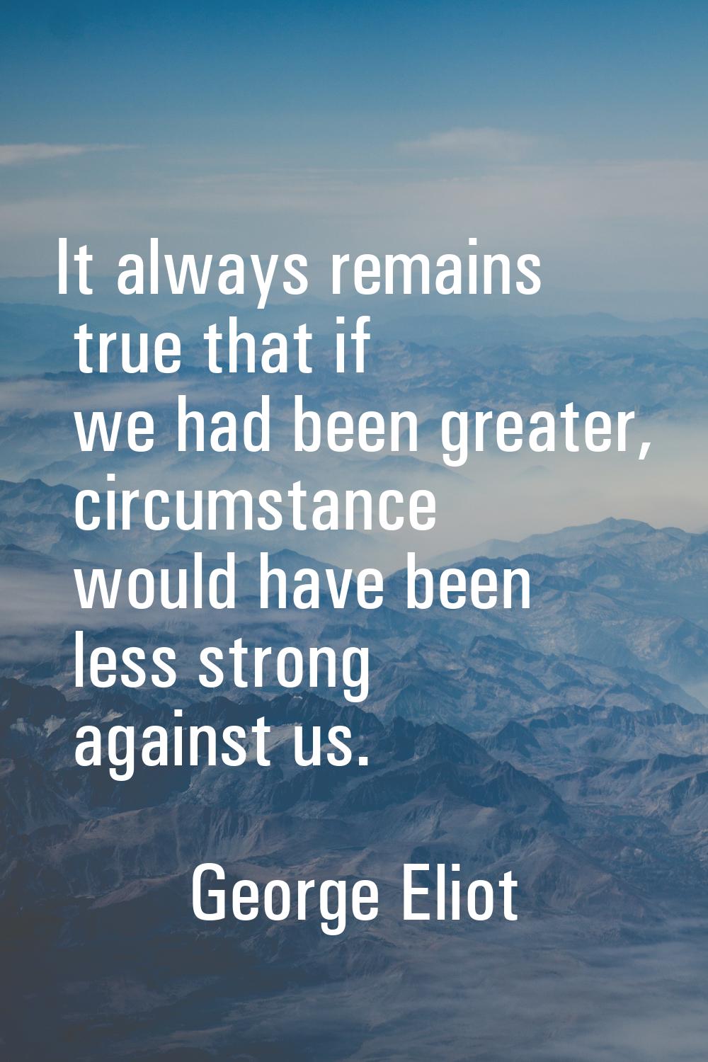 It always remains true that if we had been greater, circumstance would have been less strong agains