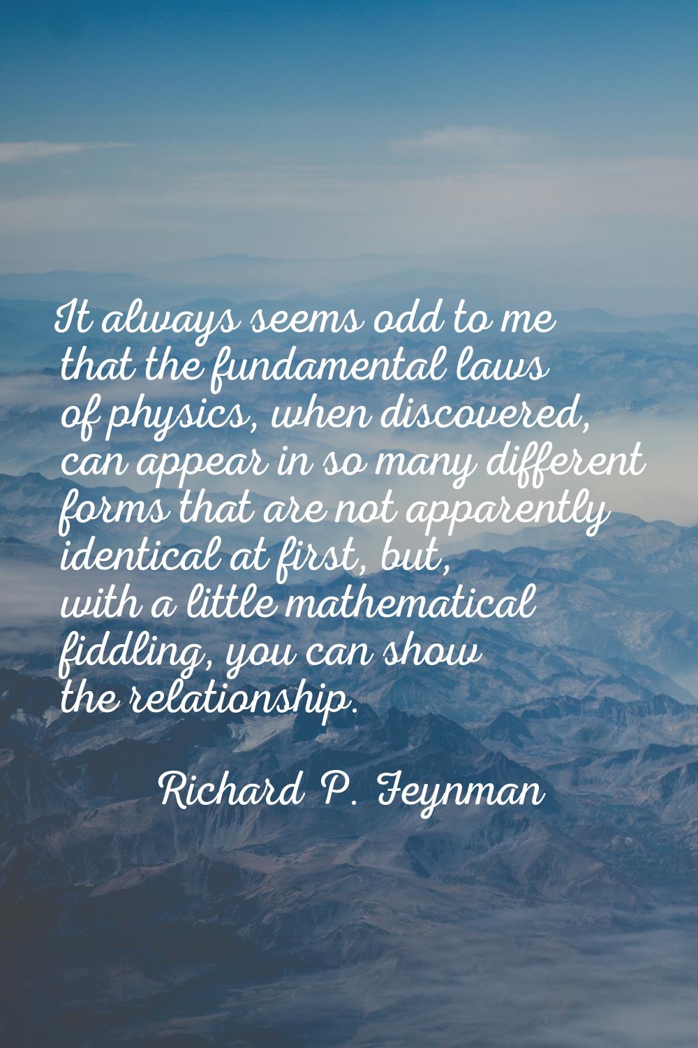 It always seems odd to me that the fundamental laws of physics, when discovered, can appear in so m