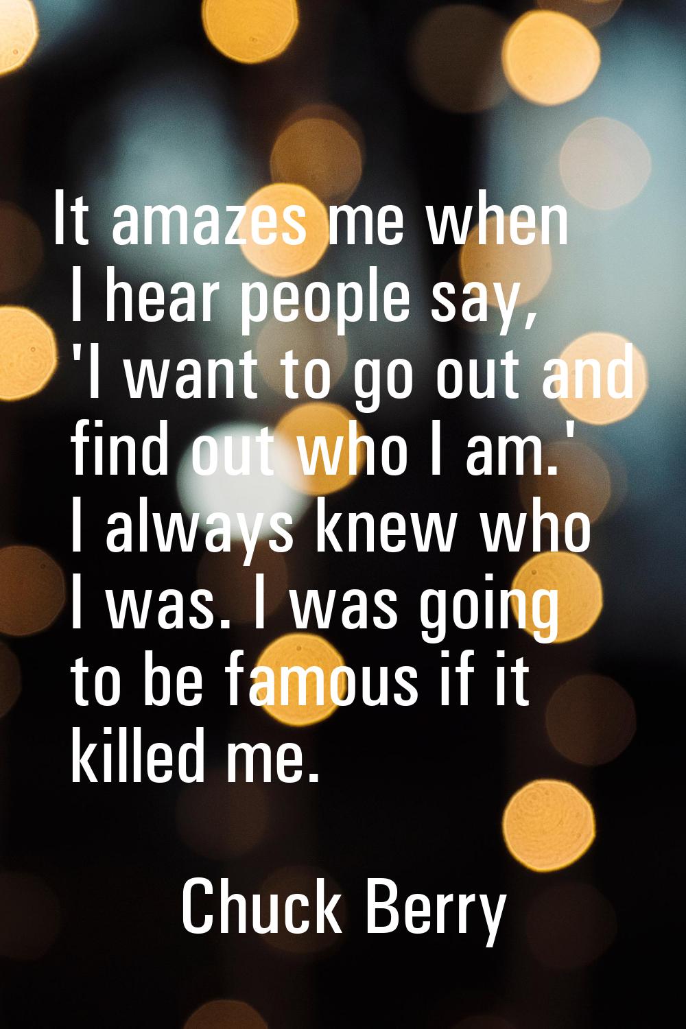 It amazes me when I hear people say, 'I want to go out and find out who I am.' I always knew who I 