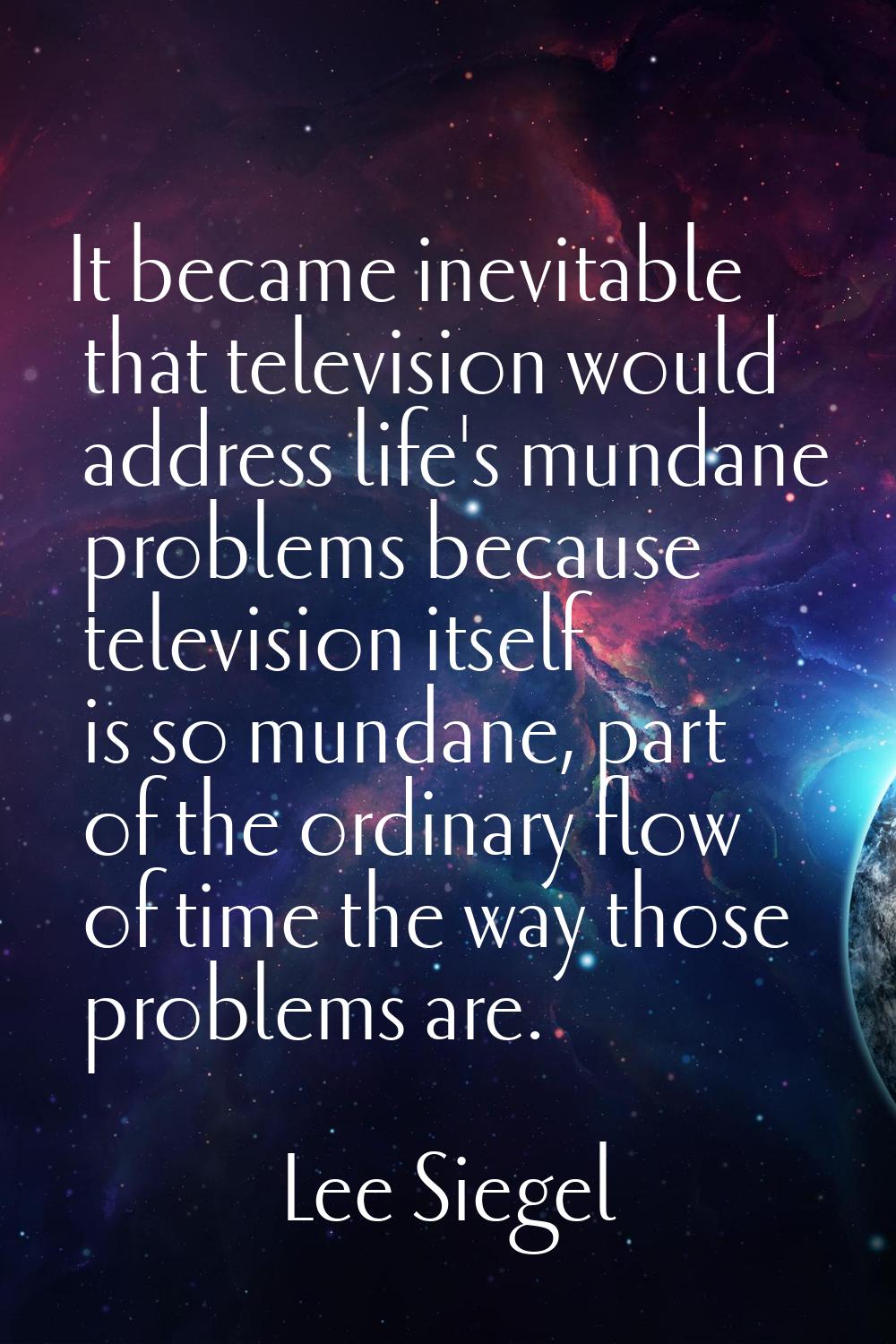 It became inevitable that television would address life's mundane problems because television itsel
