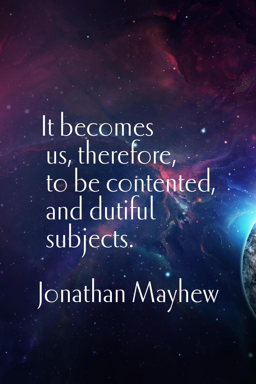 It becomes us, therefore, to be contented, and dutiful subjects.