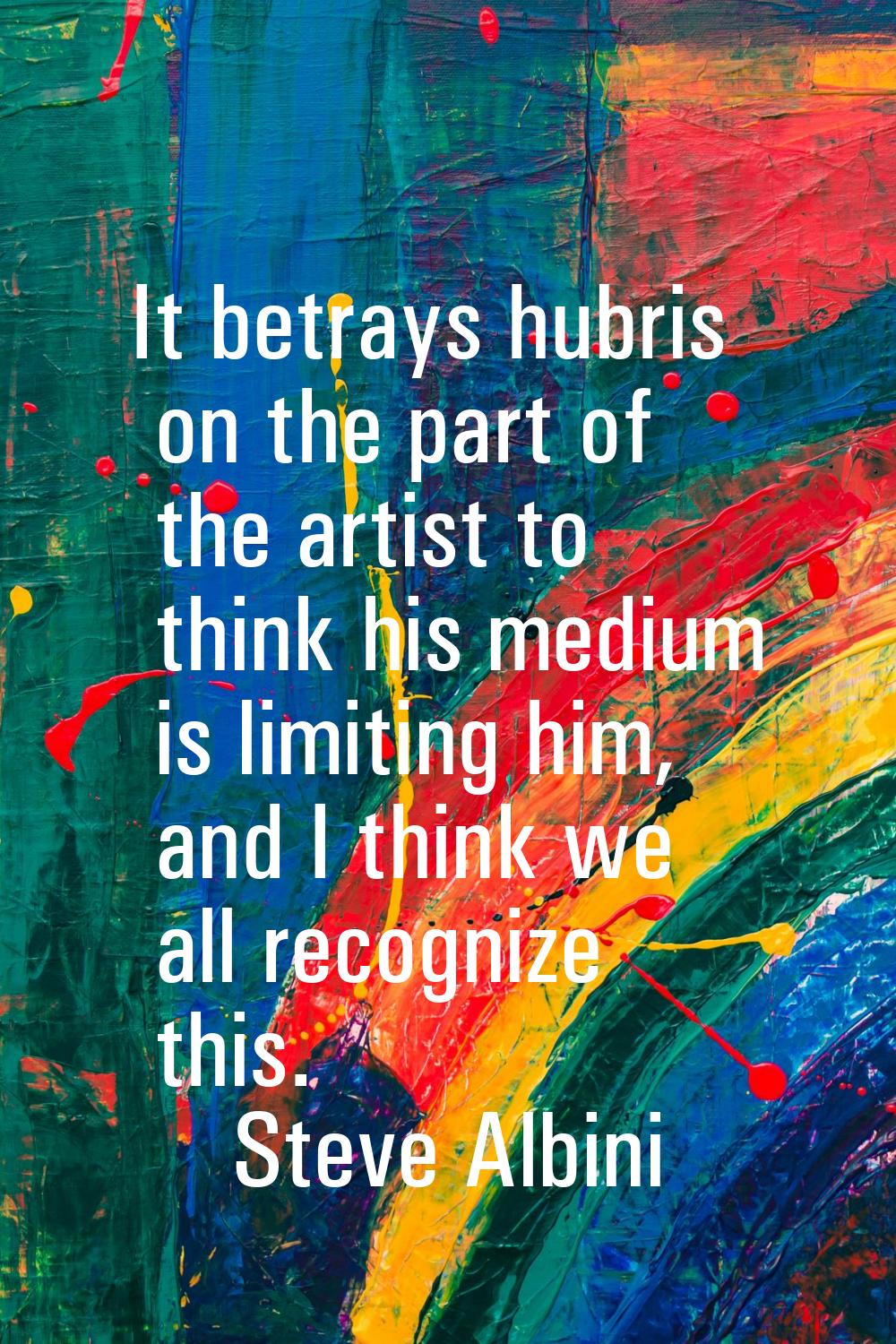 It betrays hubris on the part of the artist to think his medium is limiting him, and I think we all