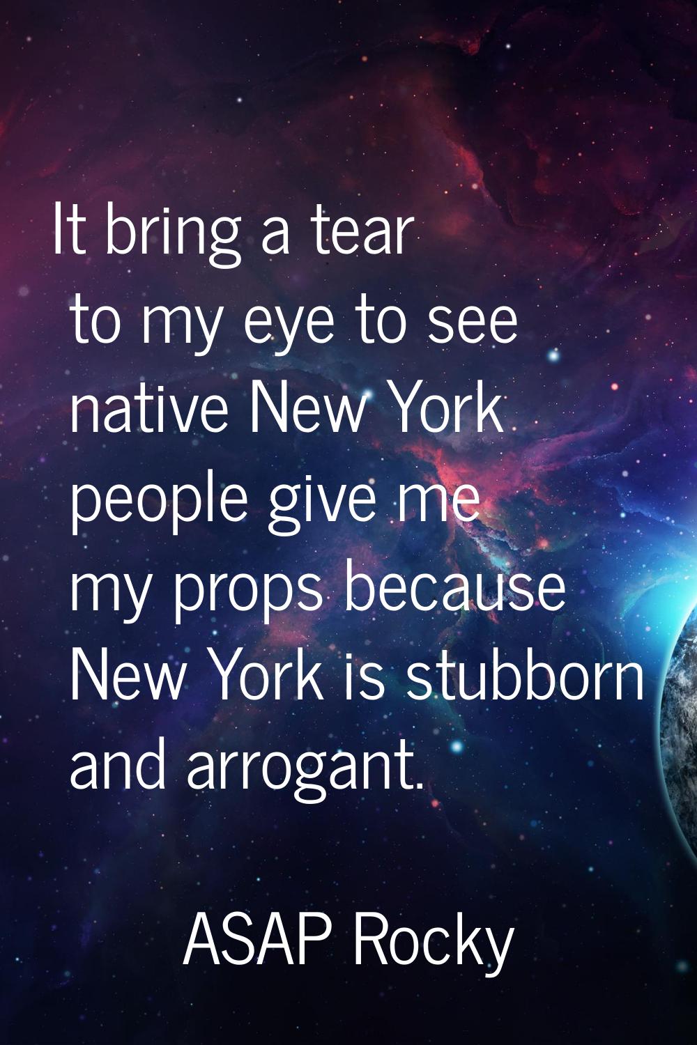 It bring a tear to my eye to see native New York people give me my props because New York is stubbo