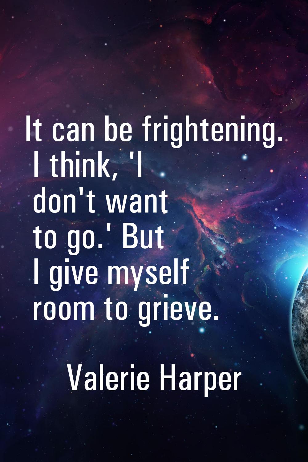 It can be frightening. I think, 'I don't want to go.' But I give myself room to grieve.