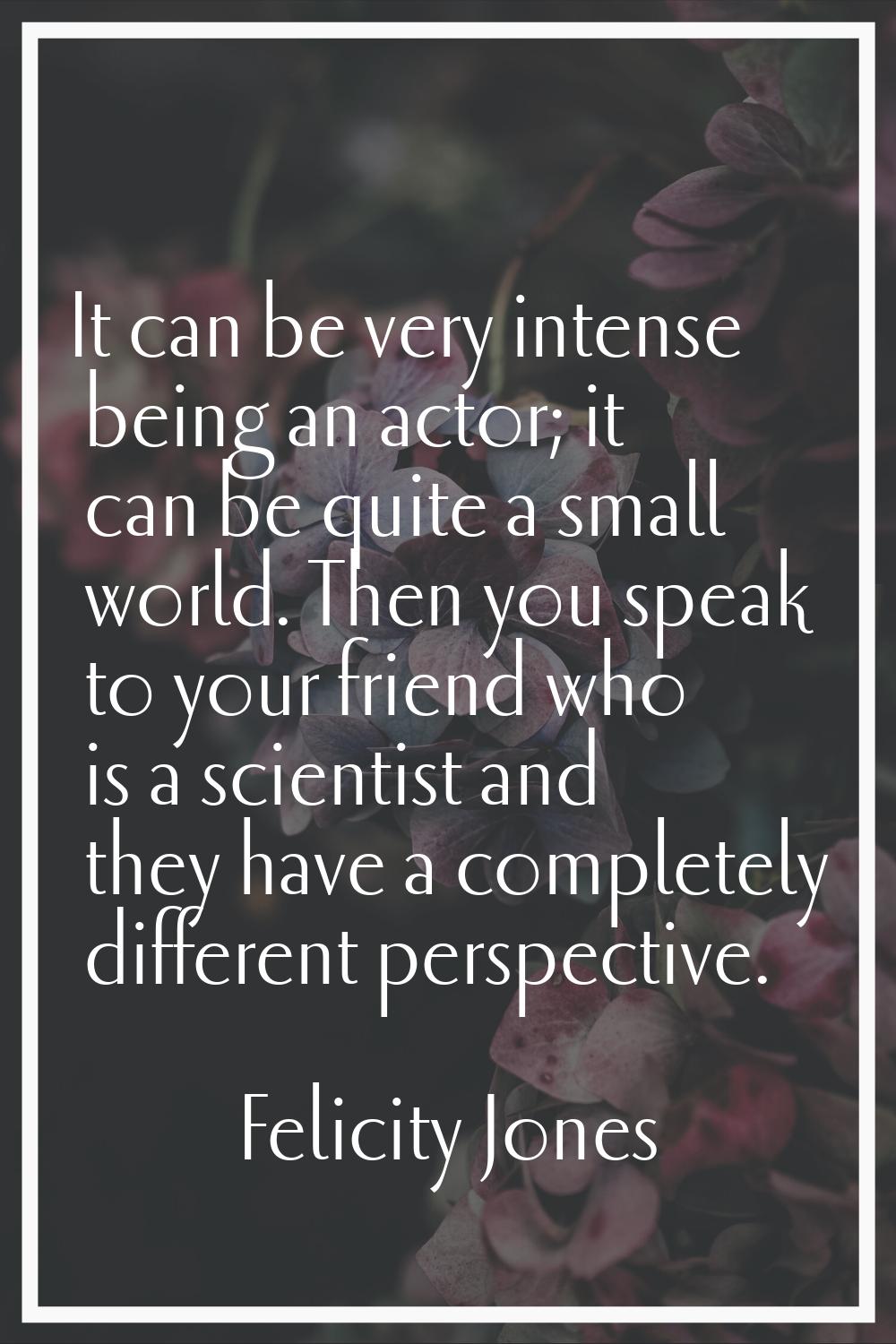 It can be very intense being an actor; it can be quite a small world. Then you speak to your friend