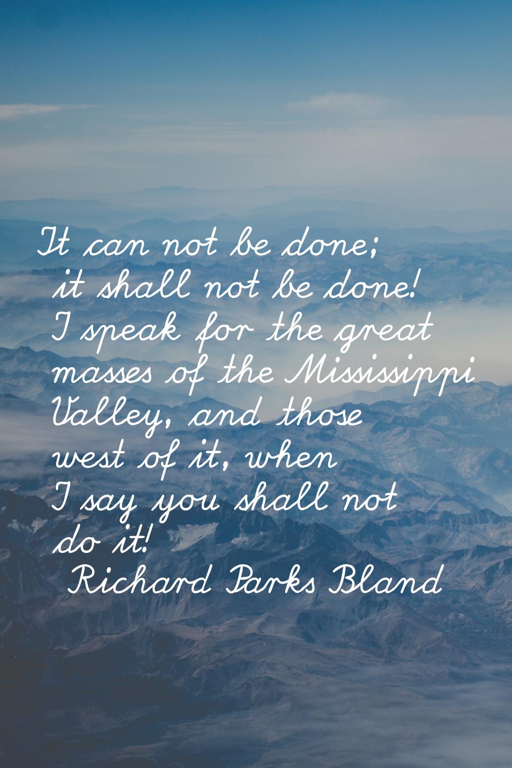It can not be done; it shall not be done! I speak for the great masses of the Mississippi Valley, a