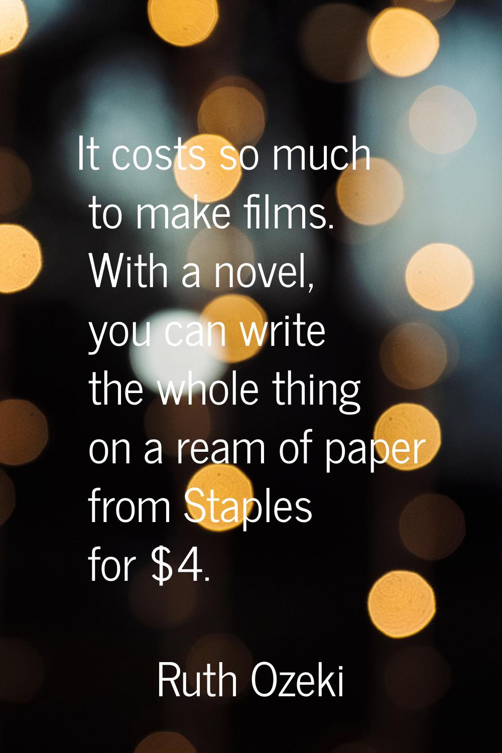 It costs so much to make films. With a novel, you can write the whole thing on a ream of paper from