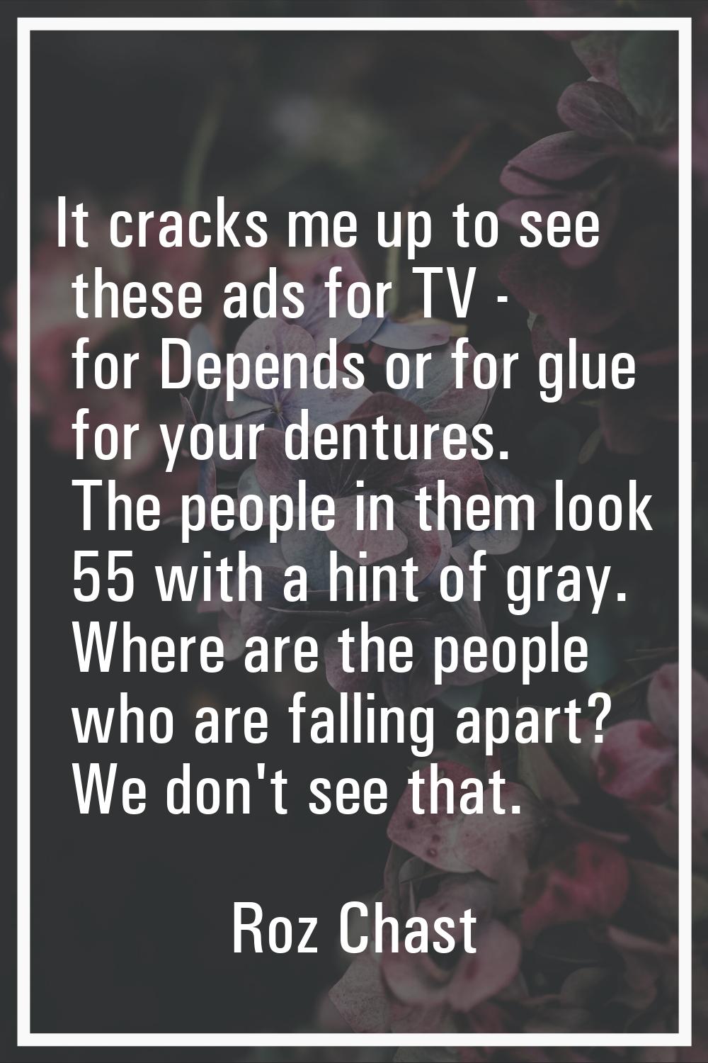 It cracks me up to see these ads for TV - for Depends or for glue for your dentures. The people in 