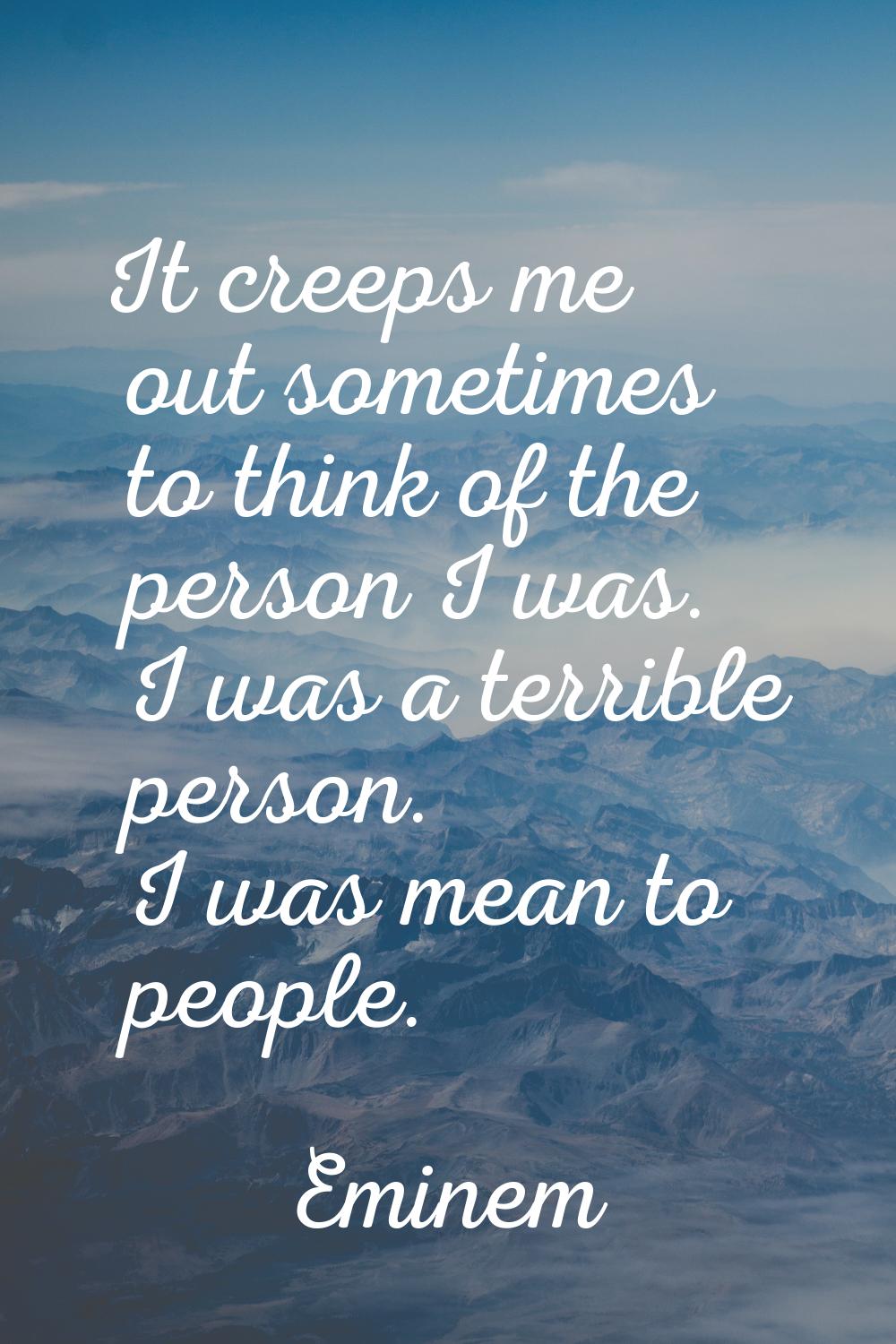 It creeps me out sometimes to think of the person I was. I was a terrible person. I was mean to peo