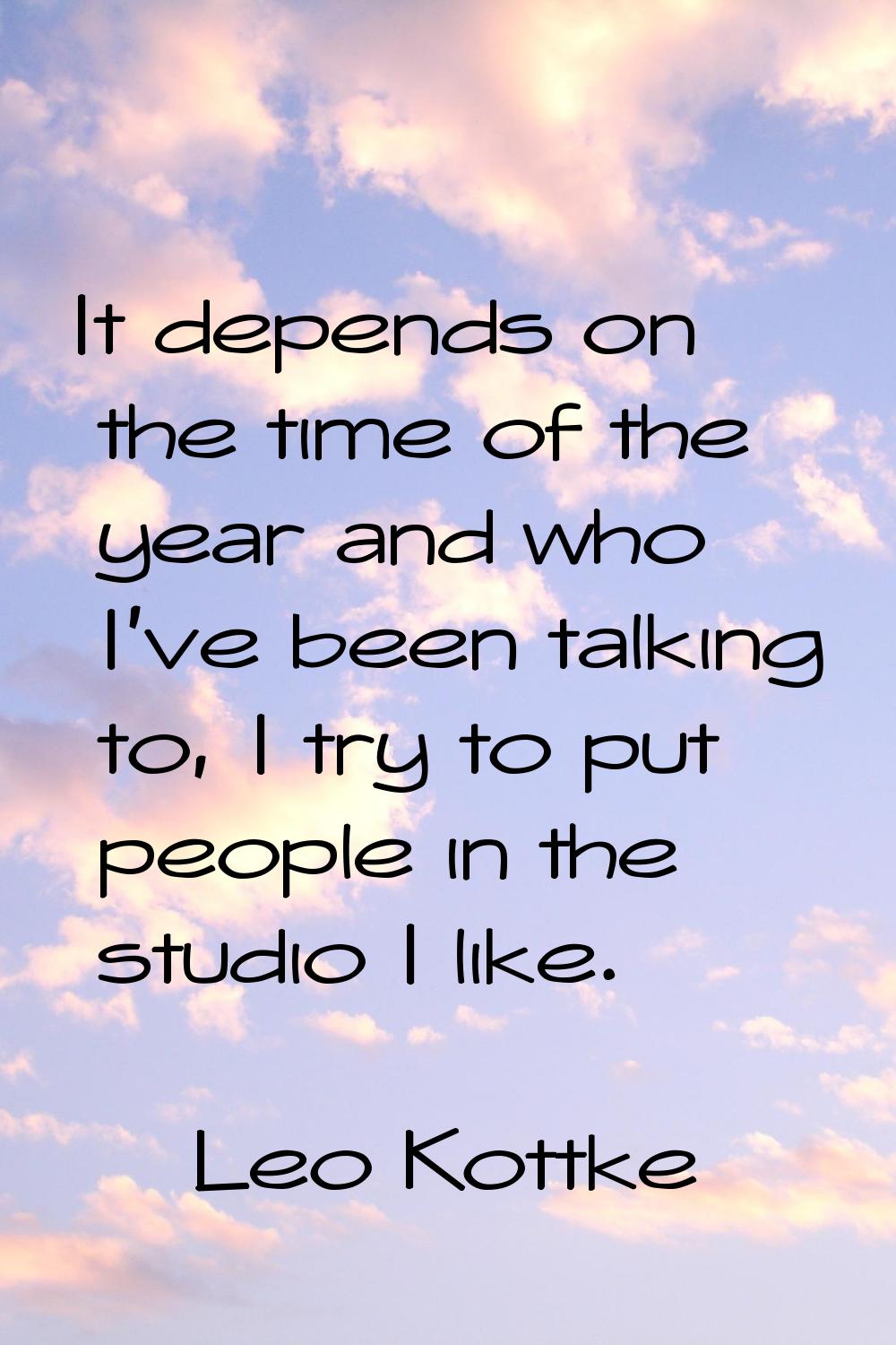 It depends on the time of the year and who I've been talking to, I try to put people in the studio 