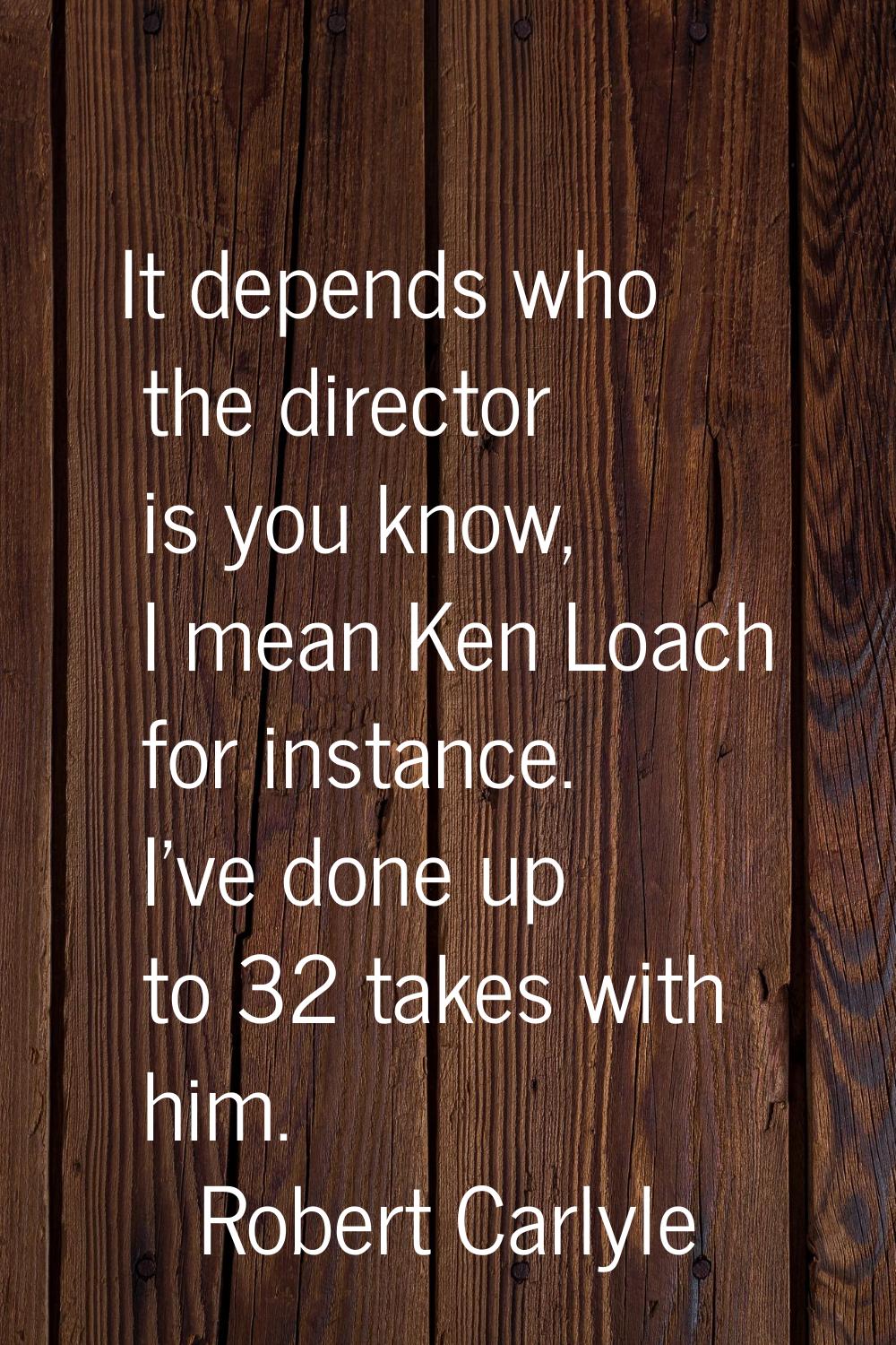 It depends who the director is you know, I mean Ken Loach for instance. I've done up to 32 takes wi