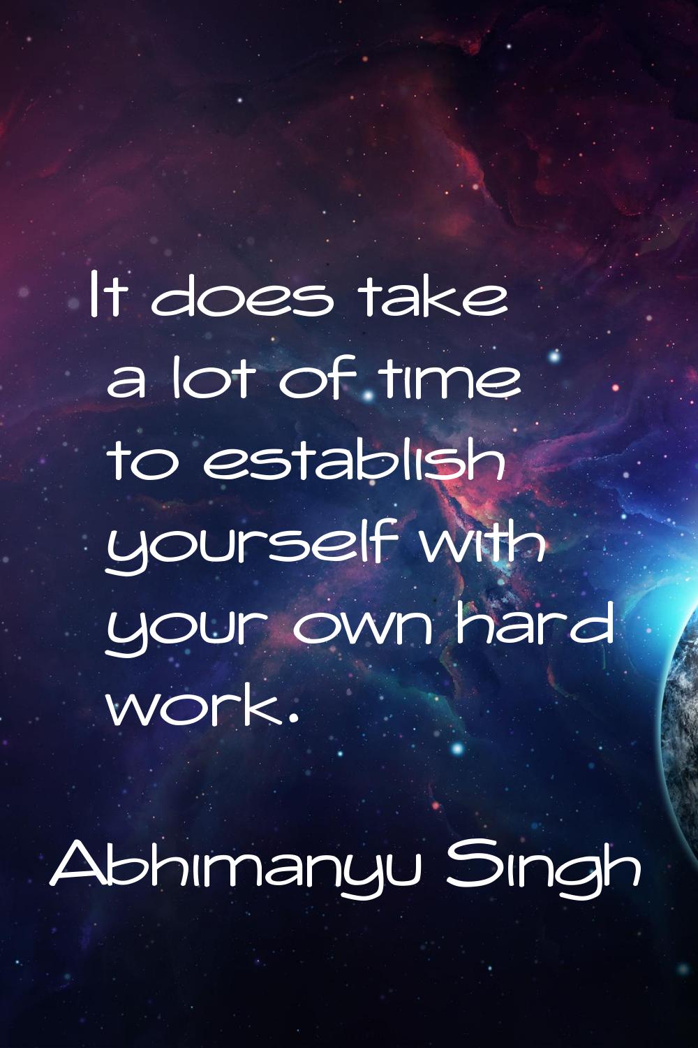 It does take a lot of time to establish yourself with your own hard work.
