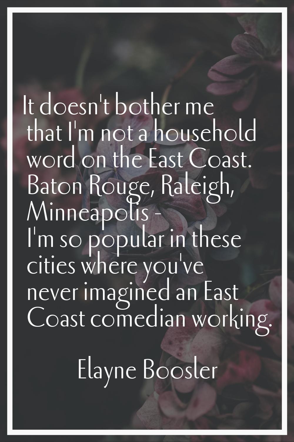 It doesn't bother me that I'm not a household word on the East Coast. Baton Rouge, Raleigh, Minneap