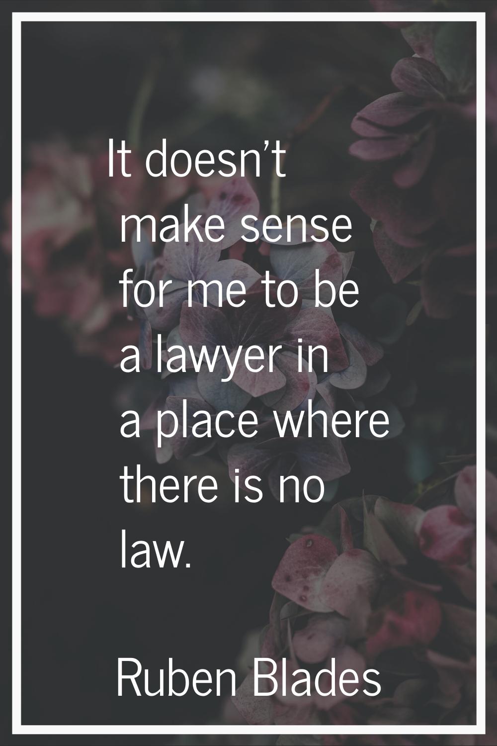 It doesn't make sense for me to be a lawyer in a place where there is no law.