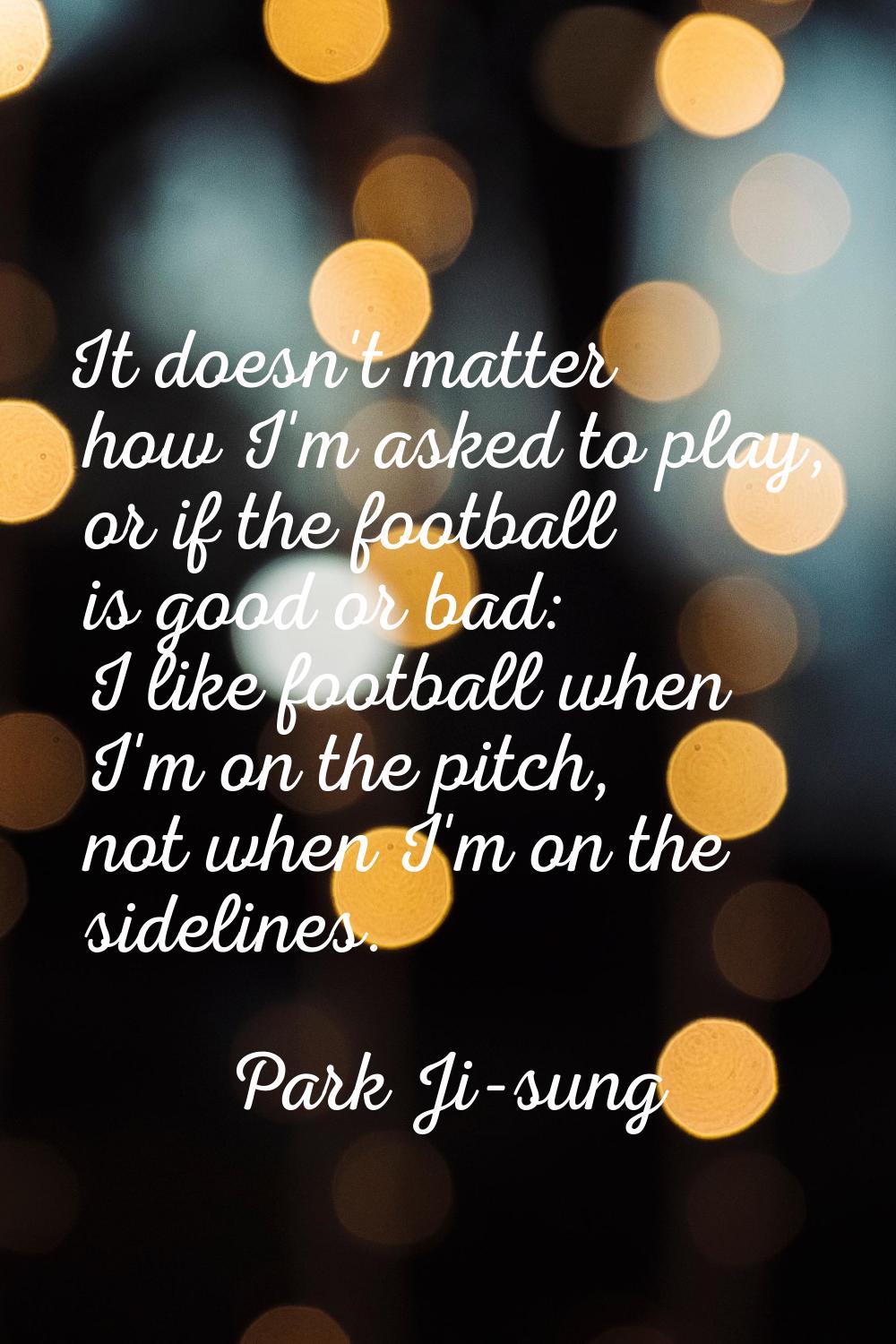 It doesn't matter how I'm asked to play, or if the football is good or bad: I like football when I'