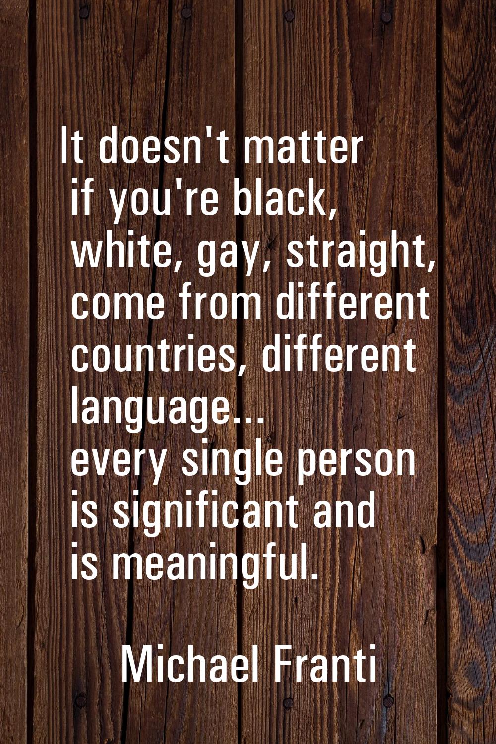It doesn't matter if you're black, white, gay, straight, come from different countries, different l