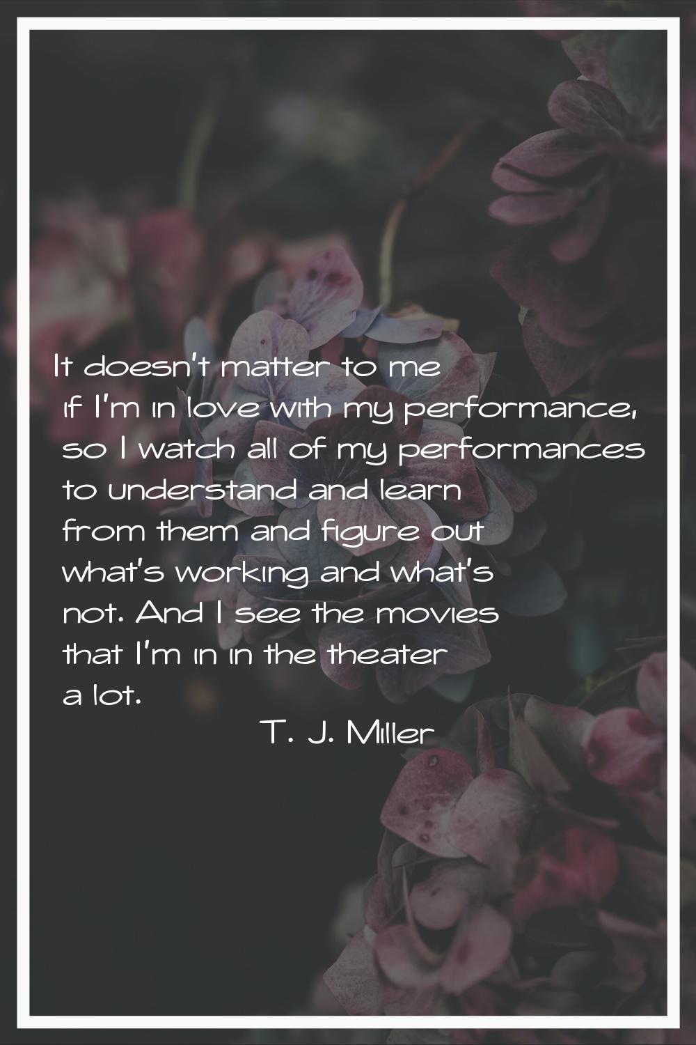 It doesn't matter to me if I'm in love with my performance, so I watch all of my performances to un