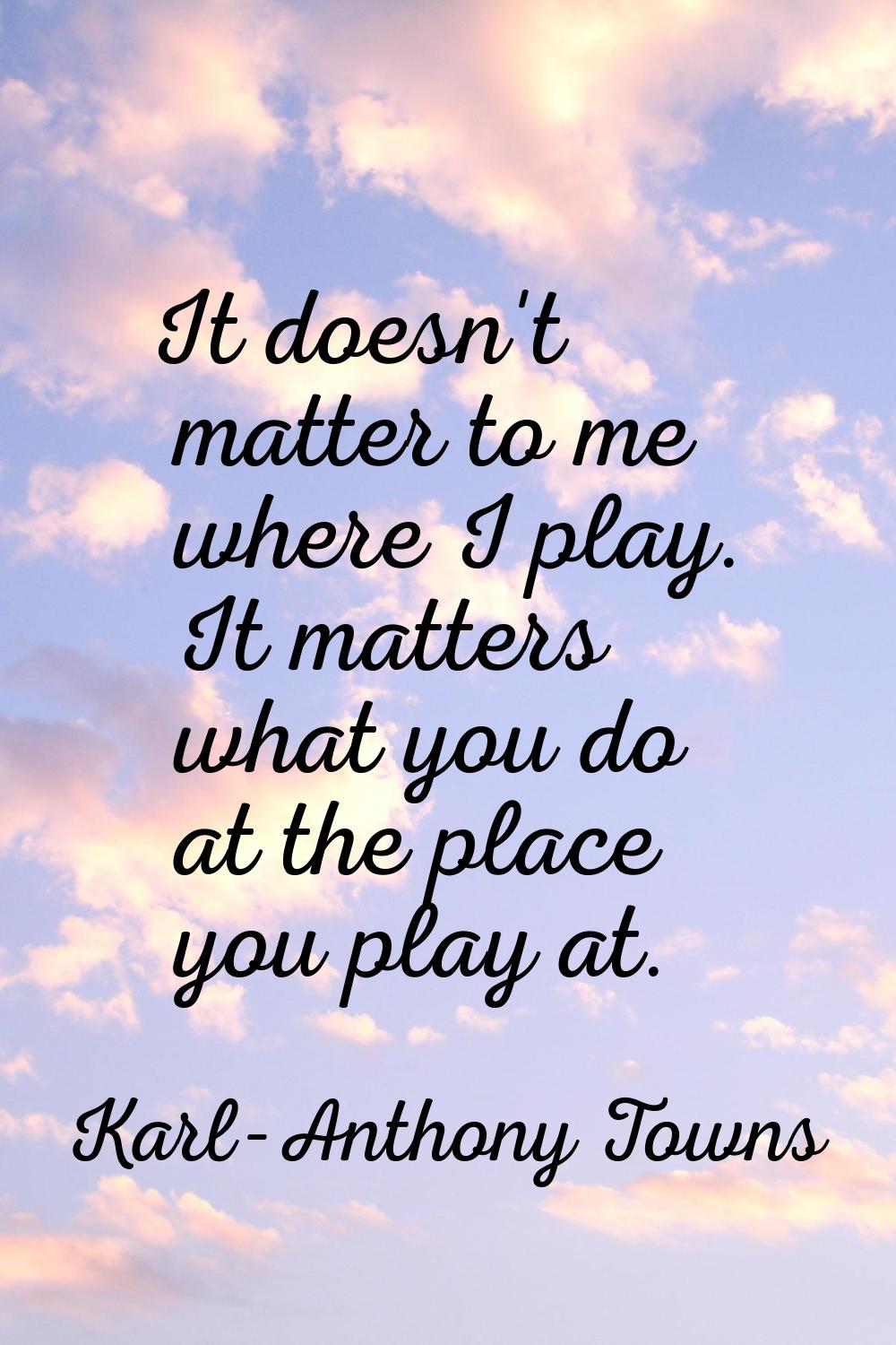 It doesn't matter to me where I play. It matters what you do at the place you play at.