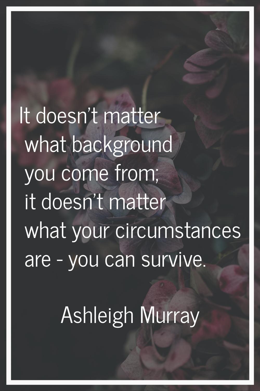 It doesn't matter what background you come from; it doesn't matter what your circumstances are - yo