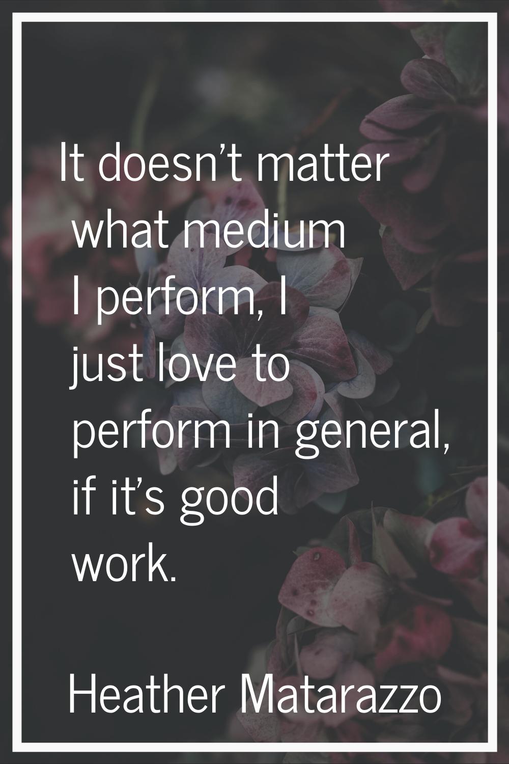 It doesn't matter what medium I perform, I just love to perform in general, if it's good work.