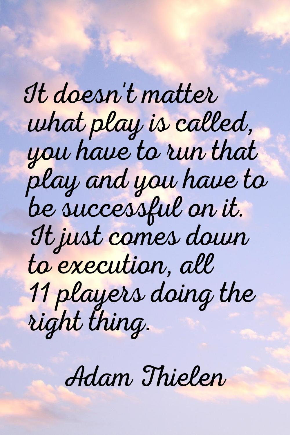 It doesn't matter what play is called, you have to run that play and you have to be successful on i